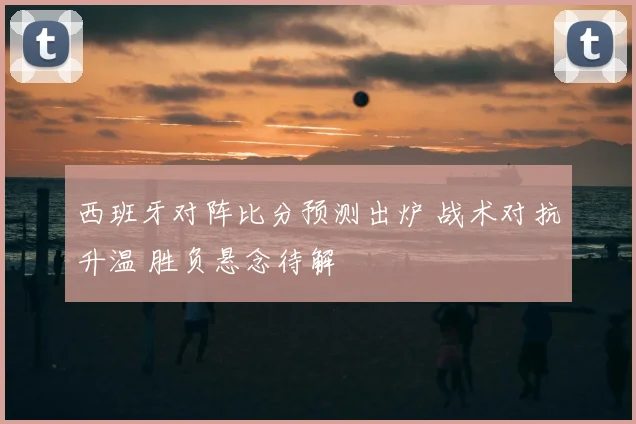 西班牙对阵比分预测出炉 战术对抗升温 胜负悬念待解