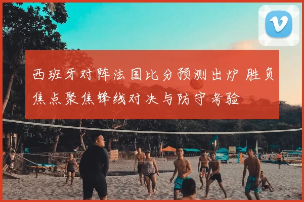 西班牙对阵法国比分预测出炉 胜负焦点聚焦锋线对决与防守考验