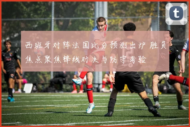 西班牙对阵法国比分预测出炉 胜负焦点聚焦锋线对决与防守考验