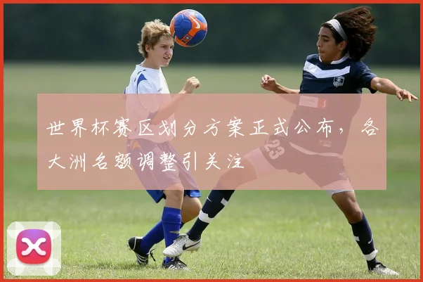世界杯赛区划分方案正式公布,各大洲名额调整引关注