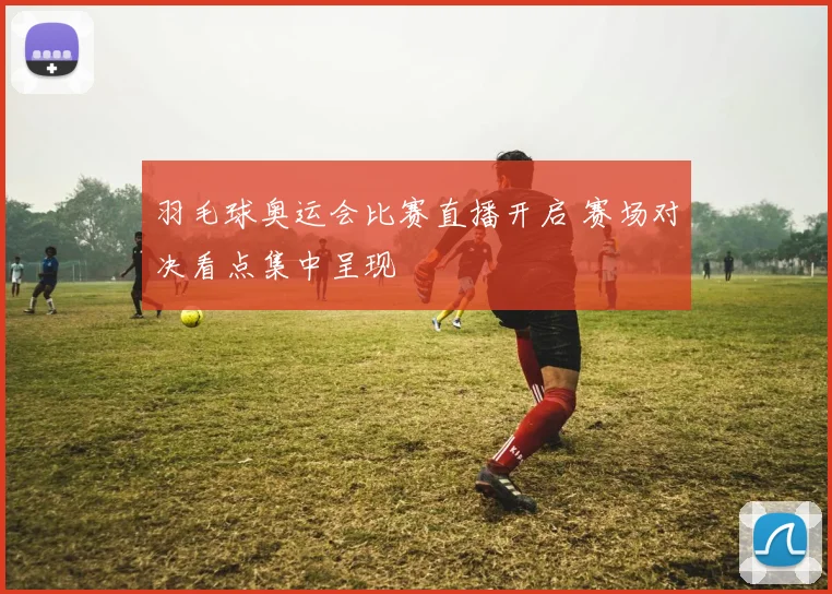 羽毛球奥运会比赛直播开启 赛场对决看点集中呈现