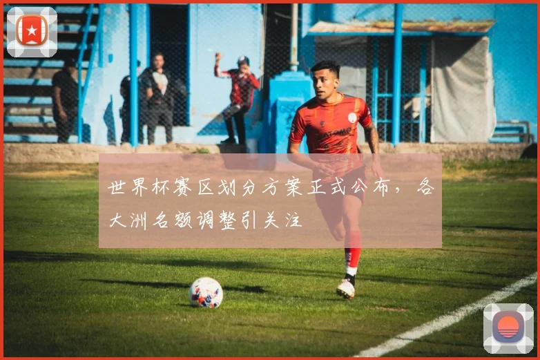 世界杯赛区划分方案正式公布,各大洲名额调整引关注